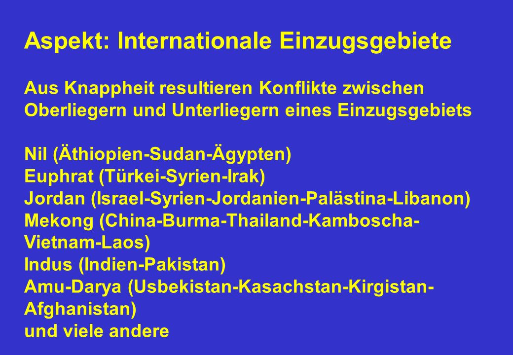 Aspekt: Internationale Einzugsgebiete Aus Knappheit resultieren Konflikte zwischen Oberliegern und Unterliegern eines Einzugsgebiets Nil (Äthiopien-Sudan-Ägypten) Euphrat (Türkei-Syrien-Irak) Jordan (Israel-Syrien-Jordanien-Palästina-Libanon) Mekong (China-Burma-Thailand-Kamboscha-Vietnam-Laos) Indus (Indien-Pakistan) Amu-Darya (Usbekistan-Kasachstan-Kirgistan-Afghanistan) und viele andere
