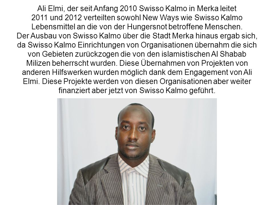 Ali Elmi, der seit Anfang 2010 Swisso Kalmo in Merka leitet 2011 und 2012 verteilten sowohl New Ways wie Swisso Kalmo Lebensmittel an die von der Hungersnot betroffene Menschen. Der Ausbau von Swisso Kalmo über die Stadt Merka hinaus ergab sich, da Swisso Kalmo Einrichtungen von Organisationen übernahm die sich von Gebieten zurückzogen die von den islamistischen Al Shabab Milizen beherrscht wurden. Diese Übernahmen von Projekten von anderen Hilfswerken wurden möglich dank dem Engagement von Ali Elmi. Diese Projekte werden von diesen Organisationen aber weiter finanziert aber jetzt von Swisso Kalmo geführt.