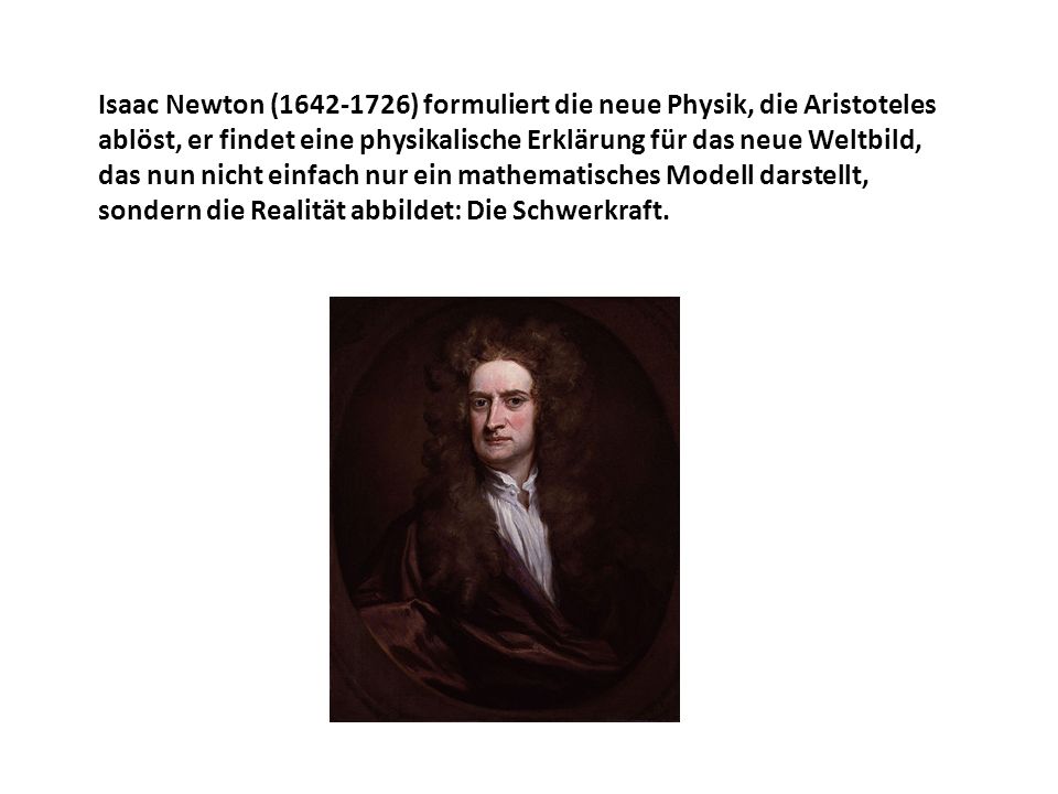 Isaac Newton ( ) formuliert die neue Physik, die Aristoteles ablöst, er findet eine physikalische Erklärung für das neue Weltbild, das nun nicht einfach nur ein mathematisches Modell darstellt, sondern die Realität abbildet: Die Schwerkraft.