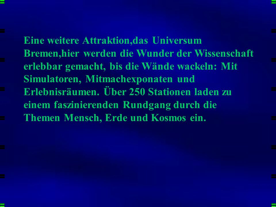 Eine weitere Attraktion,das Universum Bremen,hier werden die Wunder der Wissenschaft erlebbar gemacht, bis die Wände wackeln: Mit Simulatoren, Mitmachexponaten und Erlebnisräumen. Über 250 Stationen laden zu einem faszinierenden Rundgang durch die Themen Mensch, Erde und Kosmos ein.