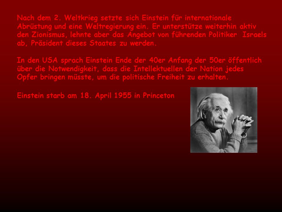 Nach dem 2. Weltkrieg setzte sich Einstein für internationale Abrüstung und eine Weltregierung ein. Er unterstütze weiterhin aktiv den Zionismus, lehnte aber das Angebot von führenden Politiker Israels ab, Präsident dieses Staates zu werden.
