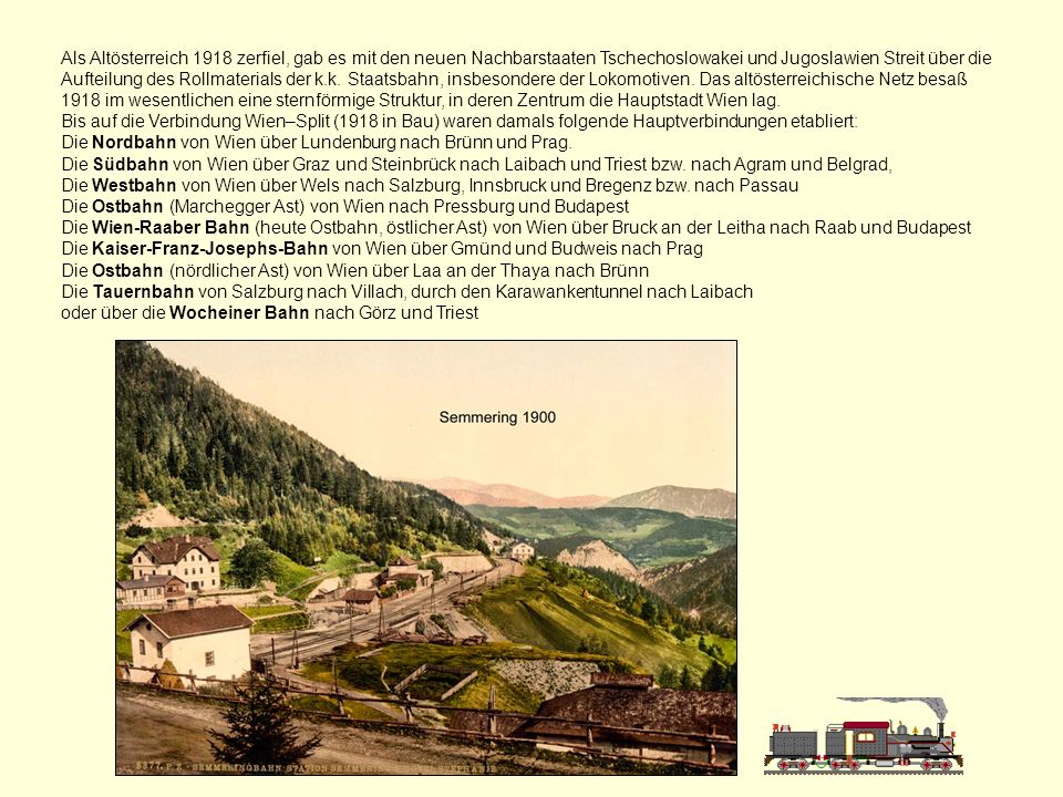 Als Altösterreich 1918 zerfiel, gab es mit den neuen Nachbarstaaten Tschechoslowakei und Jugoslawien Streit über die Aufteilung des Rollmaterials der k.k. Staatsbahn, insbesondere der Lokomotiven. Das altösterreichische Netz besaß 1918 im wesentlichen eine sternförmige Struktur, in deren Zentrum die Hauptstadt Wien lag.