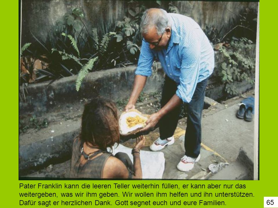 Pater Franklin kann die leeren Teller weiterhin füllen, er kann aber nur das weitergeben, was wir ihm geben. Wir wollen ihm helfen und ihn unterstützen. Dafür sagt er herzlichen Dank. Gott segnet euch und eure Familien.