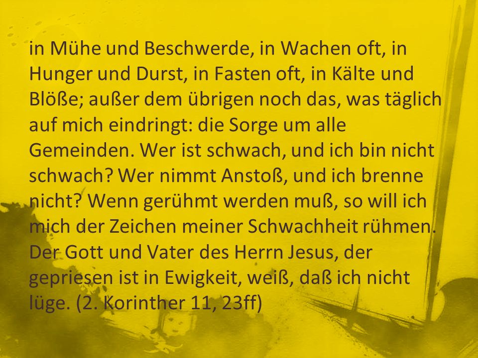 in Mühe und Beschwerde, in Wachen oft, in Hunger und Durst, in Fasten oft, in Kälte und Blöße; außer dem übrigen noch das, was täglich auf mich eindringt: die Sorge um alle Gemeinden.