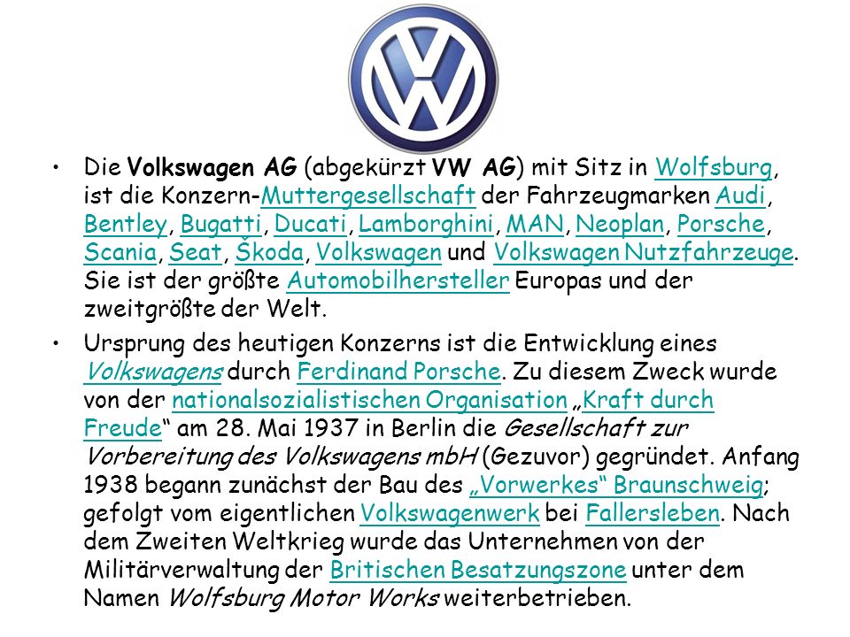 Die Volkswagen AG (abgekürzt VW AG) mit Sitz in Wolfsburg, ist die Konzern-Muttergesellschaft der Fahrzeugmarken Audi, Bentley, Bugatti, Ducati, Lamborghini, MAN, Neoplan, Porsche, Scania, Seat, Škoda, Volkswagen und Volkswagen Nutzfahrzeuge. Sie ist der größte Automobilhersteller Europas und der zweitgrößte der Welt.