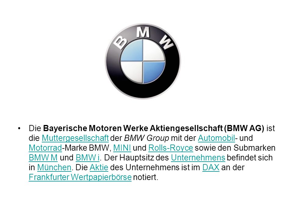 Die Bayerische Motoren Werke Aktiengesellschaft (BMW AG) ist die Muttergesellschaft der BMW Group mit der Automobil- und Motorrad-Marke BMW, MINI und Rolls-Royce sowie den Submarken BMW M und BMW i.