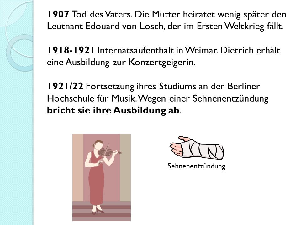 1907 Tod des Vaters. Die Mutter heiratet wenig später den Leutnant Edouard von Losch, der im Ersten Weltkrieg fällt Internatsaufenthalt in Weimar. Dietrich erhält eine Ausbildung zur Konzertgeigerin. 1921/22 Fortsetzung ihres Studiums an der Berliner Hochschule für Musik. Wegen einer Sehnenentzündung bricht sie ihre Ausbildung ab.