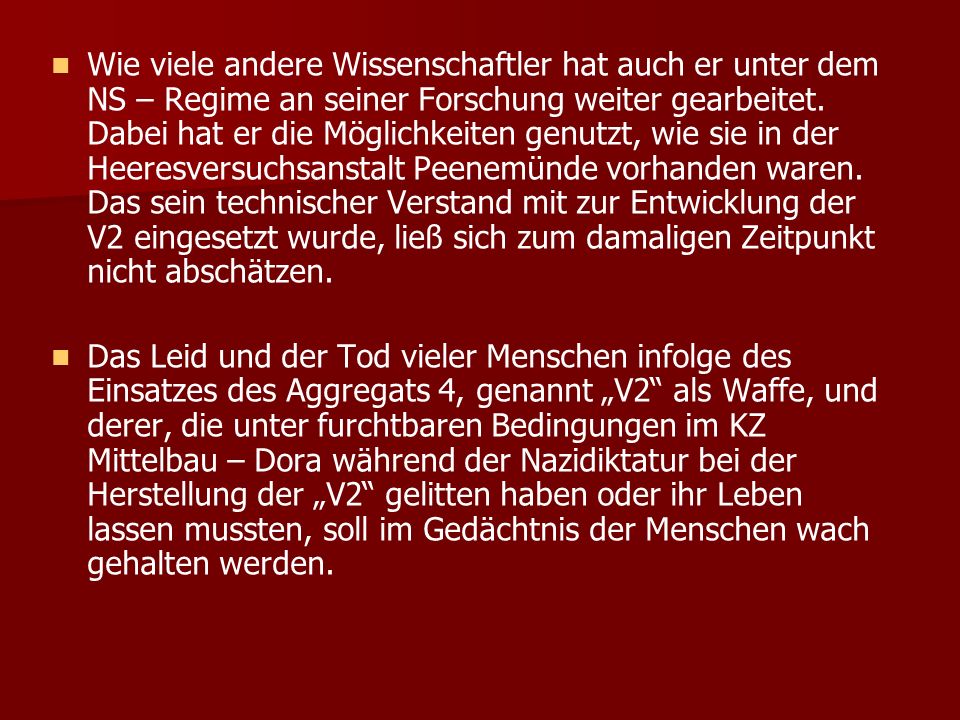 Wie viele andere Wissenschaftler hat auch er unter dem NS – Regime an seiner Forschung weiter gearbeitet. Dabei hat er die Möglichkeiten genutzt, wie sie in der Heeresversuchsanstalt Peenemünde vorhanden waren. Das sein technischer Verstand mit zur Entwicklung der V2 eingesetzt wurde, ließ sich zum damaligen Zeitpunkt nicht abschätzen.