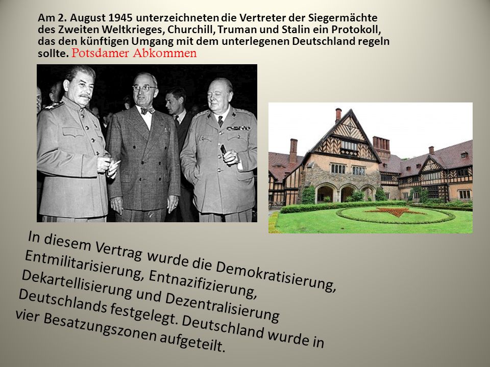 Am 2. August 1945 unterzeichneten die Vertreter der Siegermächte des Zweiten Weltkrieges, Churchill, Truman und Stalin ein Protokoll, das den künftigen Umgang mit dem unterlegenen Deutschland regeln sollte. Potsdamer Abkommen