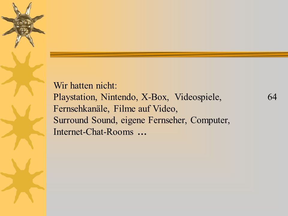Wir hatten nicht: Playstation, Nintendo, X-Box, Videospiele, 64 Fernsehkanäle, Filme auf Video, Surround Sound, eigene Fernseher, Computer, Internet-Chat-Rooms …