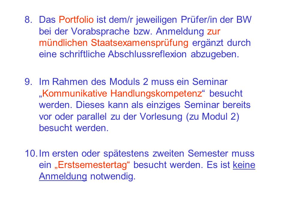 8. Das Portfolio ist dem/r jeweiligen Prüfer/in der BW bei der Vorabsprache bzw. Anmeldung zur mündlichen Staatsexamensprüfung ergänzt durch eine schriftliche Abschlussreflexion abzugeben.