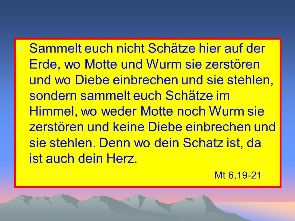 Sammelt euch nicht Schätze hier auf der Erde, wo Motte und Wurm sie zerstören und wo Diebe einbrechen und sie stehlen, sondern sammelt euch Schätze im Himmel, wo weder Motte noch Wurm sie zerstören und keine Diebe einbrechen und sie stehlen. Denn wo dein Schatz ist, da ist auch dein Herz. Mt 6,19-21