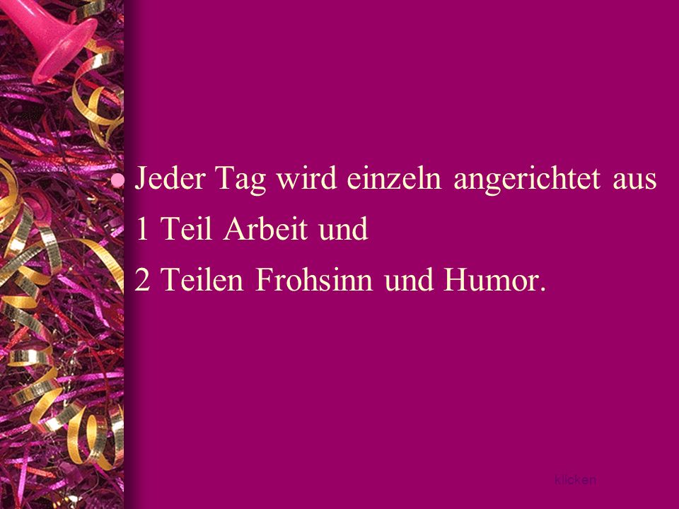 Jeder Tag wird einzeln angerichtet aus 1 Teil Arbeit und 2 Teilen Frohsinn und Humor.