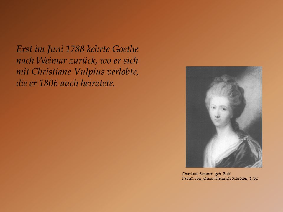 Erst im Juni 1788 kehrte Goethe nach Weimar zurück, wo er sich mit Christiane Vulpius verlobte, die er 1806 auch heiratete.
