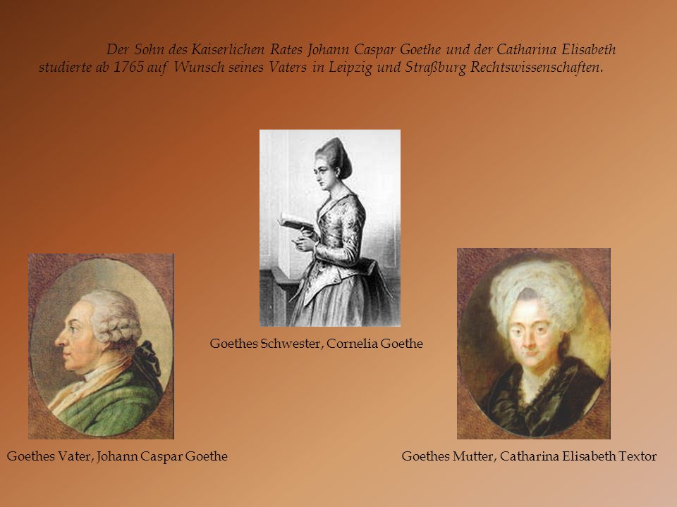 Der Sohn des Kaiserlichen Rates Johann Caspar Goethe und der Catharina Elisabeth studierte ab 1765 auf Wunsch seines Vaters in Leipzig und Straßburg Rechtswissenschaften.