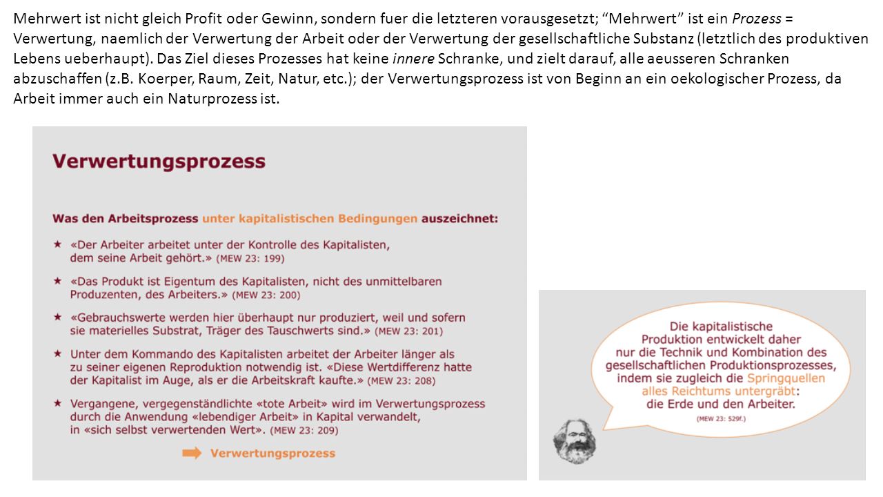 Mehrwert ist nicht gleich Profit oder Gewinn, sondern fuer die letzteren vorausgesetzt; Mehrwert ist ein Prozess = Verwertung, naemlich der Verwertung der Arbeit oder der Verwertung der gesellschaftliche Substanz (letztlich des produktiven Lebens ueberhaupt).