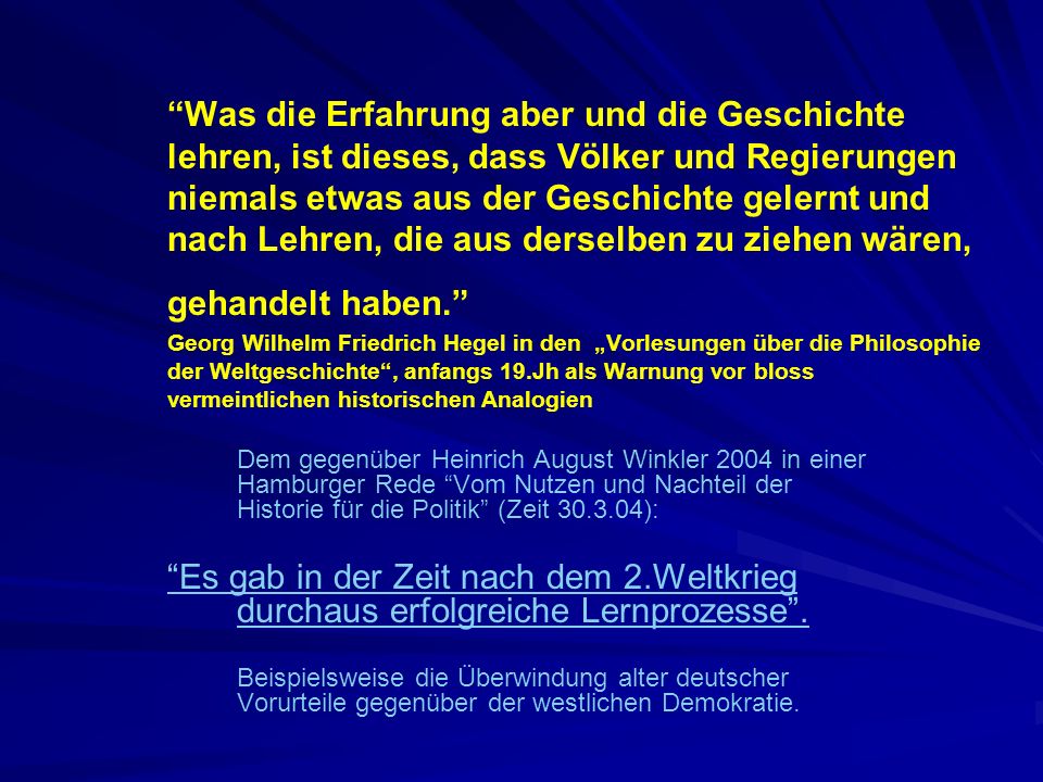 Was die Erfahrung aber und die Geschichte lehren, ist dieses, dass Völker und Regierungen niemals etwas aus der Geschichte gelernt und nach Lehren, die aus derselben zu ziehen wären, gehandelt haben. Georg Wilhelm Friedrich Hegel in den „Vorlesungen über die Philosophie der Weltgeschichte , anfangs 19.Jh als Warnung vor bloss vermeintlichen historischen Analogien