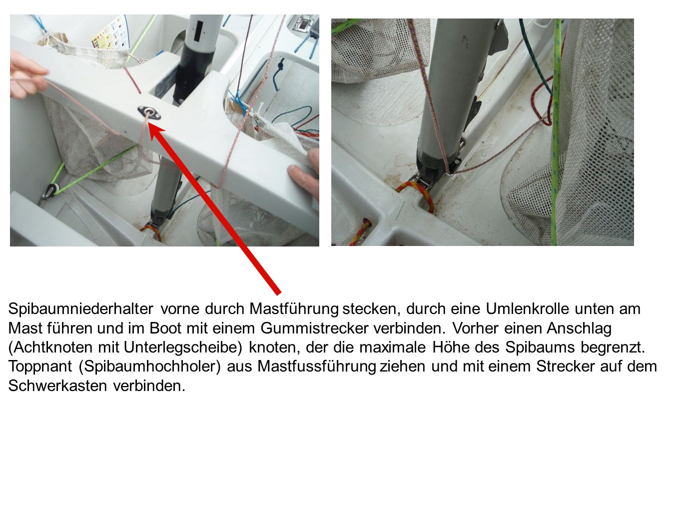 Spibaumniederhalter vorne durch Mastführung stecken, durch eine Umlenkrolle unten am Mast führen und im Boot mit einem Gummistrecker verbinden. Vorher einen Anschlag (Achtknoten mit Unterlegscheibe) knoten, der die maximale Höhe des Spibaums begrenzt.