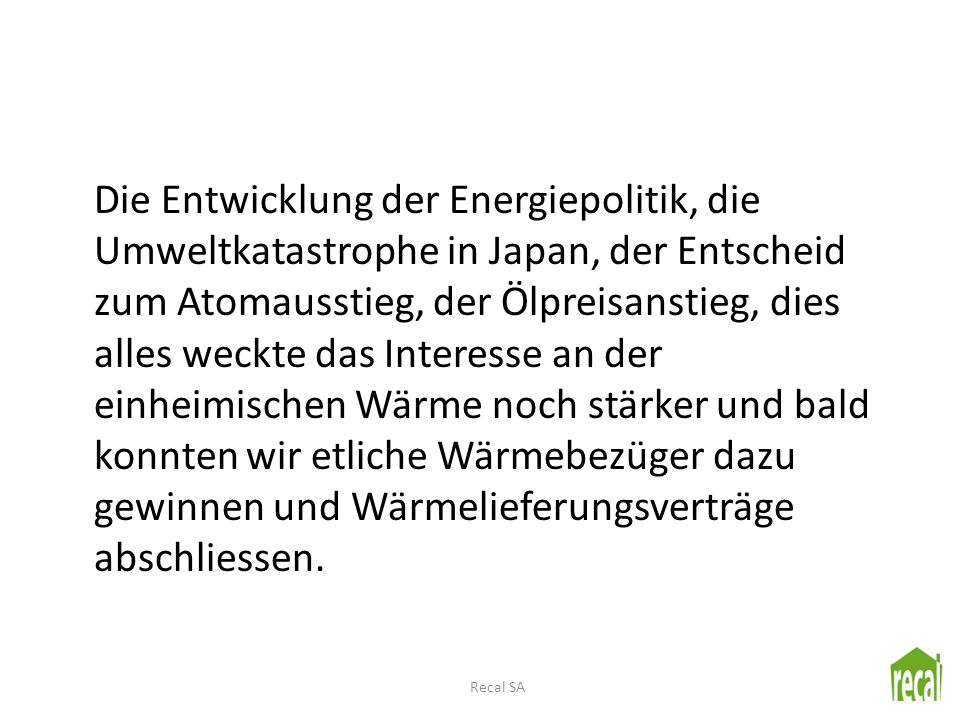 Die Entwicklung der Energiepolitik, die Umweltkatastrophe in Japan, der Entscheid zum Atomausstieg, der Ölpreisanstieg, dies alles weckte das Interesse an der einheimischen Wärme noch stärker und bald konnten wir etliche Wärmebezüger dazu gewinnen und Wärmelieferungsverträge abschliessen.