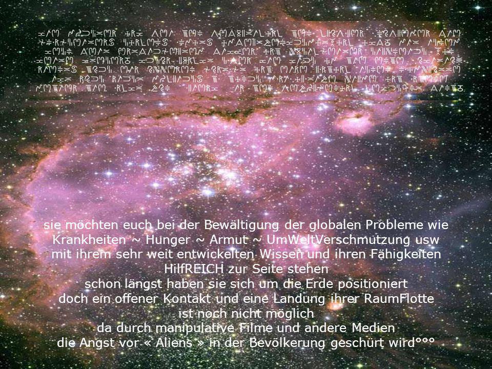 sie möchten euch bei der Bewältigung der globalen Probleme wie Krankheiten ~ Hunger ~ Armut ~ UmWeltVerschmutzung usw mit ihrem sehr weit entwickelten Wissen und ihren Fähigkeiten HilfREICH zur Seite stehen schon längst haben sie sich um die Erde positioniert doch ein offener Kontakt und eine Landung ihrer RaumFlotte ist noch nicht möglich da durch manipulative Filme und andere Medien die Angst vor « Aliens » in der Bevölkerung geschürt wird°°°