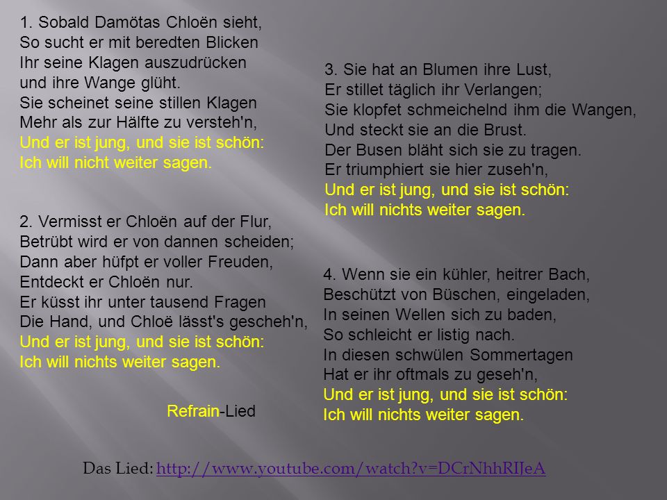 1. Sobald Damötas Chloën sieht, So sucht er mit beredten Blicken Ihr seine Klagen auszudrücken und ihre Wange glüht. Sie scheinet seine stillen Klagen Mehr als zur Hälfte zu versteh n, Und er ist jung, und sie ist schön: Ich will nicht weiter sagen.