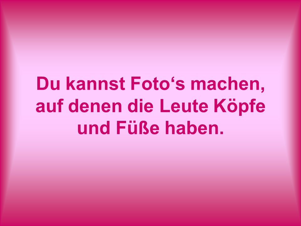 Du kannst Foto‘s machen, auf denen die Leute Köpfe und Füße haben.