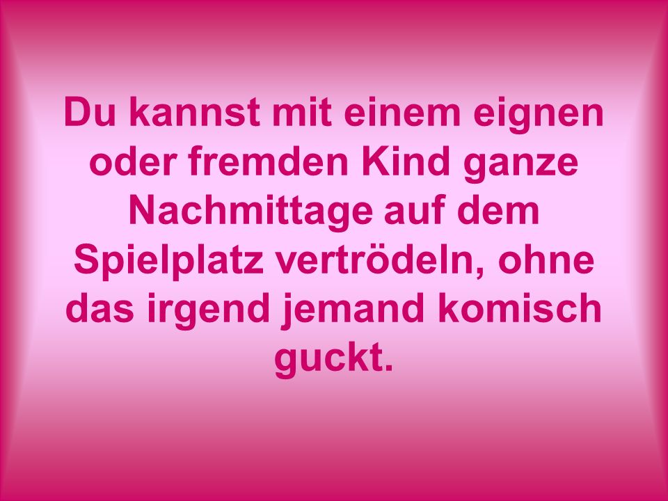 Du kannst mit einem eignen oder fremden Kind ganze Nachmittage auf dem Spielplatz vertrödeln, ohne das irgend jemand komisch guckt.