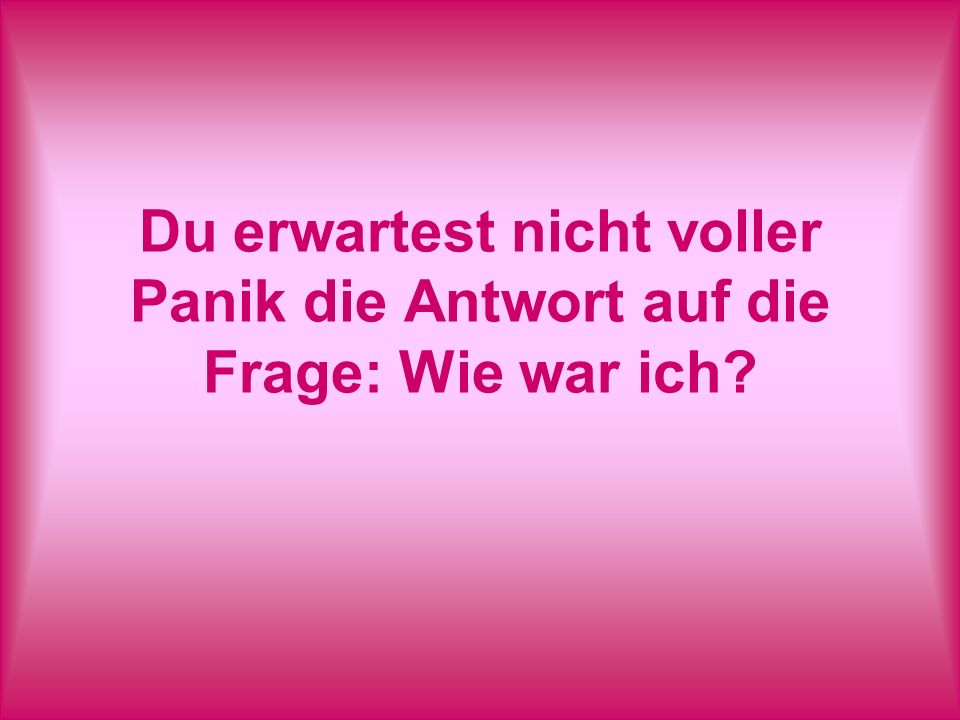Du erwartest nicht voller Panik die Antwort auf die Frage: Wie war ich