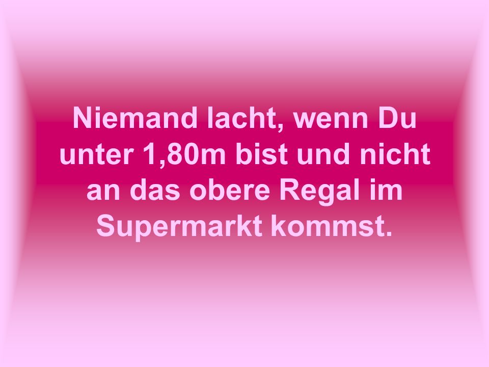 Niemand lacht, wenn Du unter 1,80m bist und nicht an das obere Regal im Supermarkt kommst.