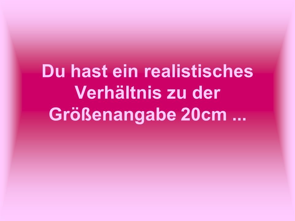 Du hast ein realistisches Verhältnis zu der Größenangabe 20cm ...