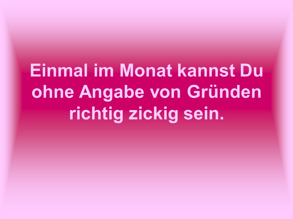 Einmal im Monat kannst Du ohne Angabe von Gründen richtig zickig sein.