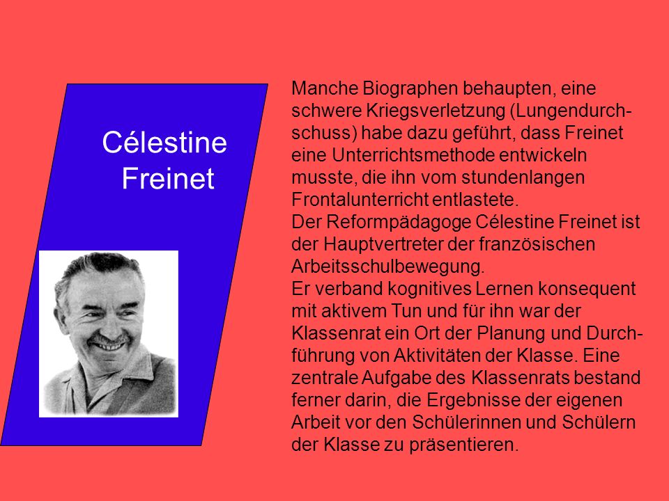 Manche Biographen behaupten, eine schwere Kriegsverletzung (Lungendurch- schuss) habe dazu geführt, dass Freinet eine Unterrichtsmethode entwickeln musste, die ihn vom stundenlangen Frontalunterricht entlastete.