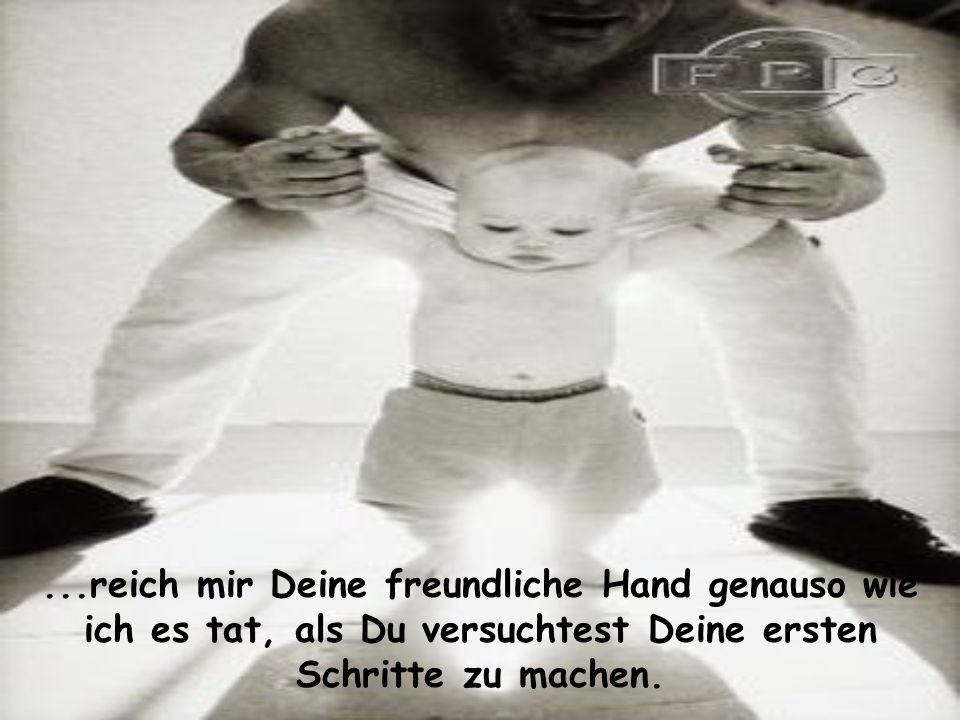 ...reich mir Deine freundliche Hand genauso wie ich es tat, als Du versuchtest Deine ersten Schritte zu machen.