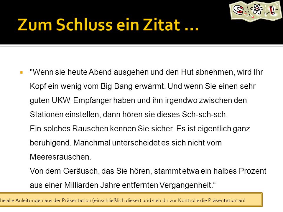 Wenn sie heute Abend ausgehen und den Hut abnehmen, wird Ihr Kopf ein wenig vom Big Bang erwärmt. Und wenn Sie einen sehr guten UKW-Empfänger haben und ihn irgendwo zwischen den Stationen einstellen, dann hören sie dieses Sch-sch-sch. Ein solches Rauschen kennen Sie sicher. Es ist eigentlich ganz beruhigend. Manchmal unterscheidet es sich nicht vom Meeresrauschen. Von dem Geräusch, das Sie hören, stammt etwa ein halbes Prozent aus einer Milliarden Jahre entfernten Vergangenheit. Big Bang: Der Ursprung des Kosmos und die Erfindung der modernen Naturwissenschaft von Simon Singh