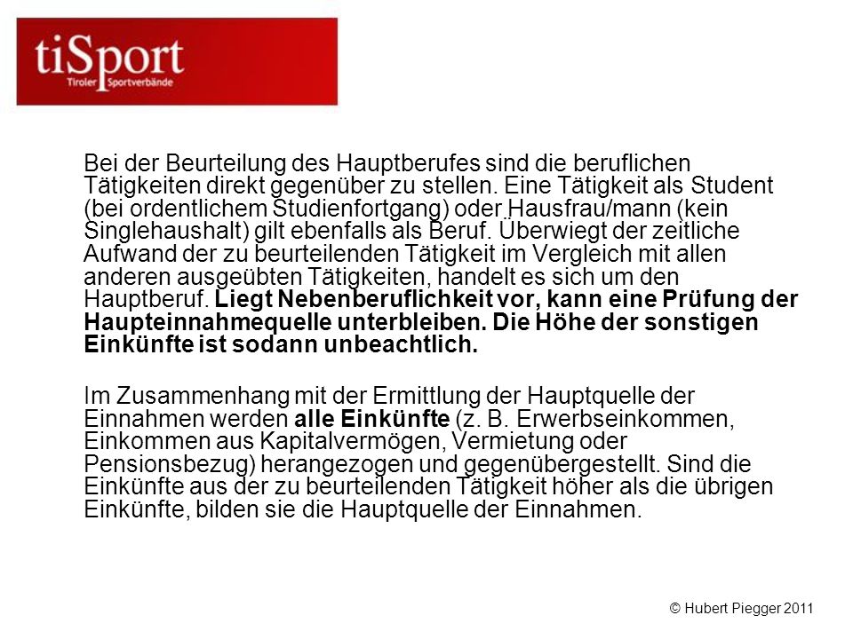 Bei der Beurteilung des Hauptberufes sind die beruflichen Tätigkeiten direkt gegenüber zu stellen. Eine Tätigkeit als Student (bei ordentlichem Studienfortgang) oder Hausfrau/mann (kein Singlehaushalt) gilt ebenfalls als Beruf. Überwiegt der zeitliche Aufwand der zu beurteilenden Tätigkeit im Vergleich mit allen anderen ausgeübten Tätigkeiten, handelt es sich um den Hauptberuf. Liegt Nebenberuflichkeit vor, kann eine Prüfung der Haupteinnahmequelle unterbleiben. Die Höhe der sonstigen Einkünfte ist sodann unbeachtlich.