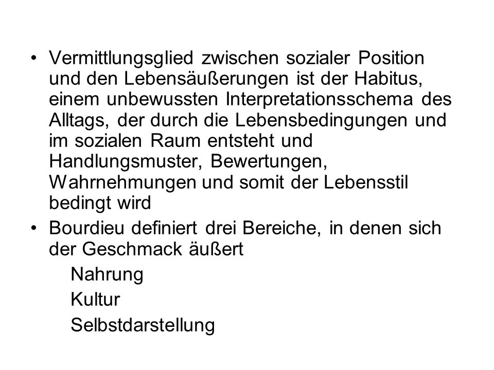 Vermittlungsglied zwischen sozialer Position und den Lebensäußerungen ist der Habitus, einem unbewussten Interpretationsschema des Alltags, der durch die Lebensbedingungen und im sozialen Raum entsteht und Handlungsmuster, Bewertungen, Wahrnehmungen und somit der Lebensstil bedingt wird