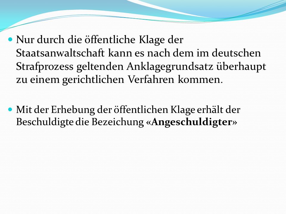 Nur durch die öffentliche Klage der Staatsanwaltschaft kann es nach dem im deutschen Strafprozess geltenden Anklagegrundsatz überhaupt zu einem gerichtlichen Verfahren kommen.