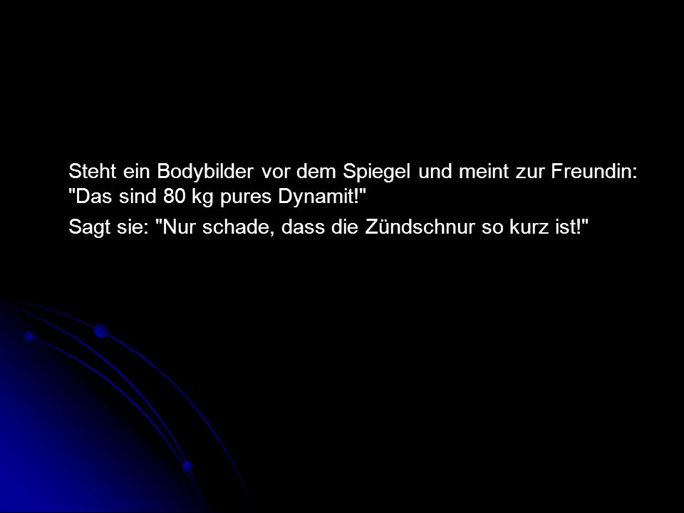 Steht ein Bodybilder vor dem Spiegel und meint zur Freundin: Das sind 80 kg pures Dynamit! Sagt sie: Nur schade, dass die Zündschnur so kurz ist!