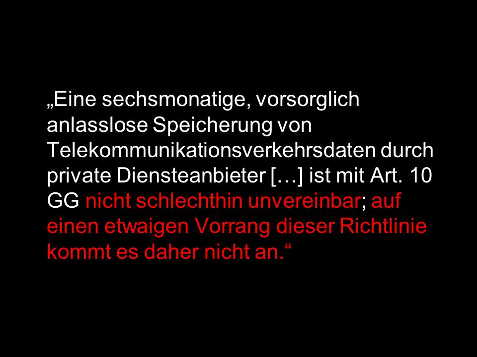 „Eine sechsmonatige, vorsorglich anlasslose Speicherung von Telekommunikationsverkehrsdaten durch private Diensteanbieter […] ist mit Art. 10 GG nicht schlechthin unvereinbar; auf einen etwaigen Vorrang dieser Richtlinie kommt es daher nicht an.