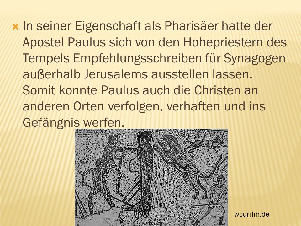 In seiner Eigenschaft als Pharisäer hatte der Apostel Paulus sich von den Hohepriestern des Tempels Empfehlungsschreiben für Synagogen außerhalb Jerusalems ausstellen lassen. Somit konnte Paulus auch die Christen an anderen Orten verfolgen, verhaften und ins Gefängnis werfen.