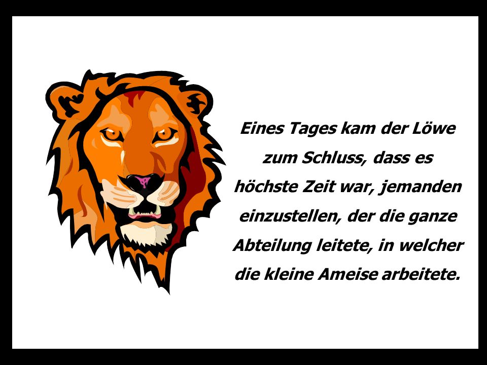 Eines Tages kam der Löwe zum Schluss, dass es höchste Zeit war, jemanden einzustellen, der die ganze Abteilung leitete, in welcher die kleine Ameise arbeitete.