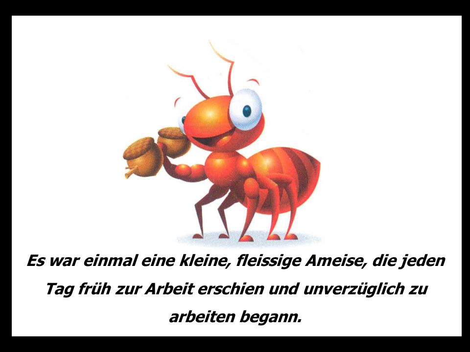 Es war einmal eine kleine, fleissige Ameise, die jeden Tag früh zur Arbeit erschien und unverzüglich zu arbeiten begann.