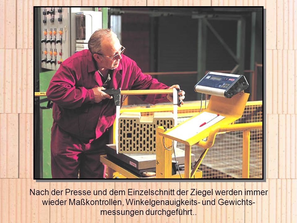 Nach der Presse und dem Einzelschnitt der Ziegel werden immer wieder Maßkontrollen, Winkelgenauigkeits- und Gewichts-messungen durchgeführt..