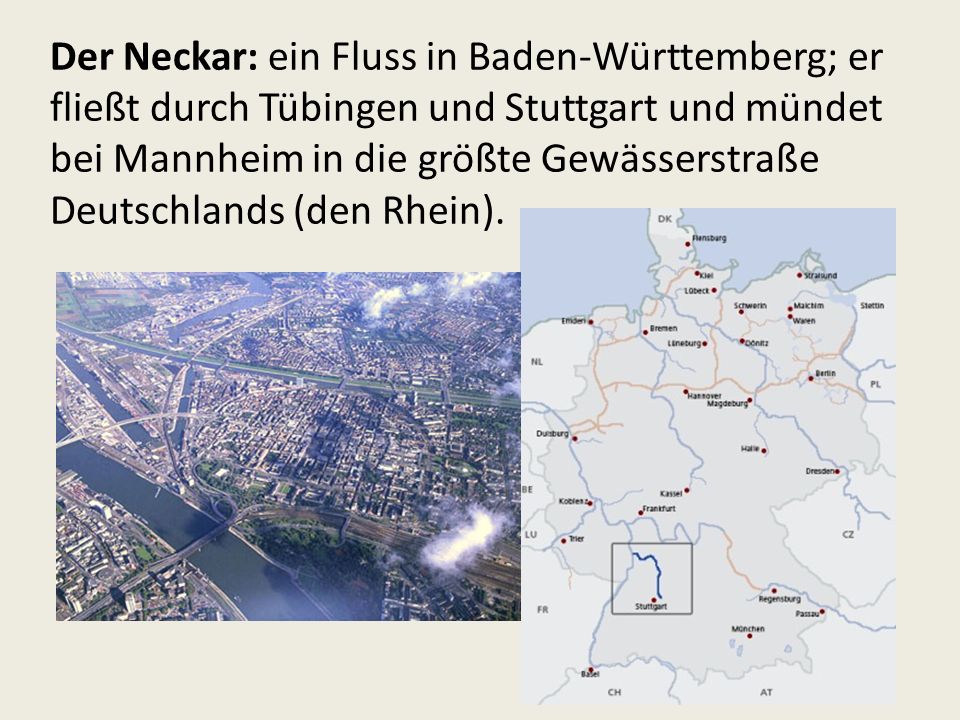 Der Neckar: ein Fluss in Baden-Württemberg; er fließt durch Tübingen und Stuttgart und mündet bei Mannheim in die größte Gewässerstraße Deutschlands (den Rhein).