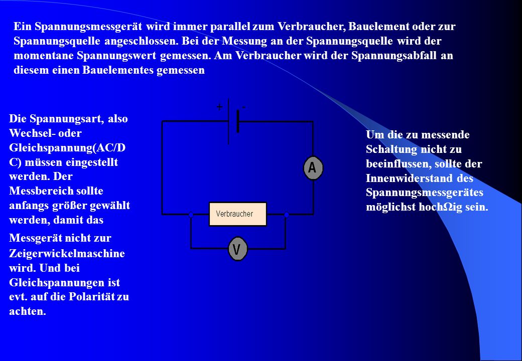 Ein Spannungsmessgerät wird immer parallel zum Verbraucher, Bauelement oder zur Spannungsquelle angeschlossen. Bei der Messung an der Spannungsquelle wird der momentane Spannungswert gemessen. Am Verbraucher wird der Spannungsabfall an diesem einen Bauelementes gemessen