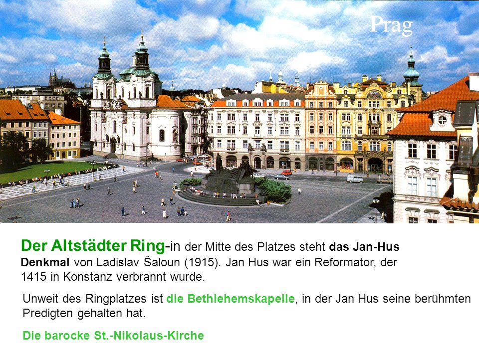 Der Altstädter Ring-in der Mitte des Platzes steht das Jan-Hus Denkmal von Ladislav Šaloun (1915). Jan Hus war ein Reformator, der 1415 in Konstanz verbrannt wurde.