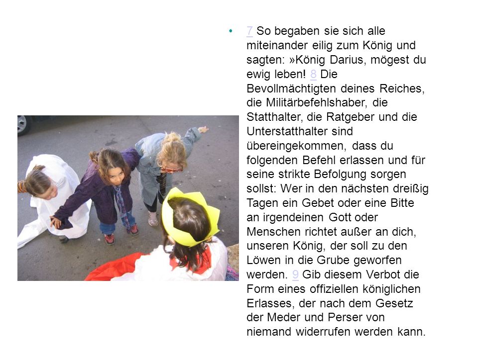 7 So begaben sie sich alle miteinander eilig zum König und sagten: »König Darius, mögest du ewig leben.