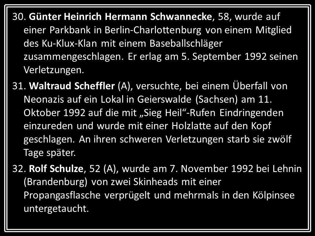 30. Günter Heinrich Hermann Schwannecke, 58, wurde auf einer Parkbank in Berlin-Charlottenburg von einem Mitglied des Ku-Klux-Klan mit einem Baseballschläger zusammengeschlagen. Er erlag am 5. September 1992 seinen Verletzungen.