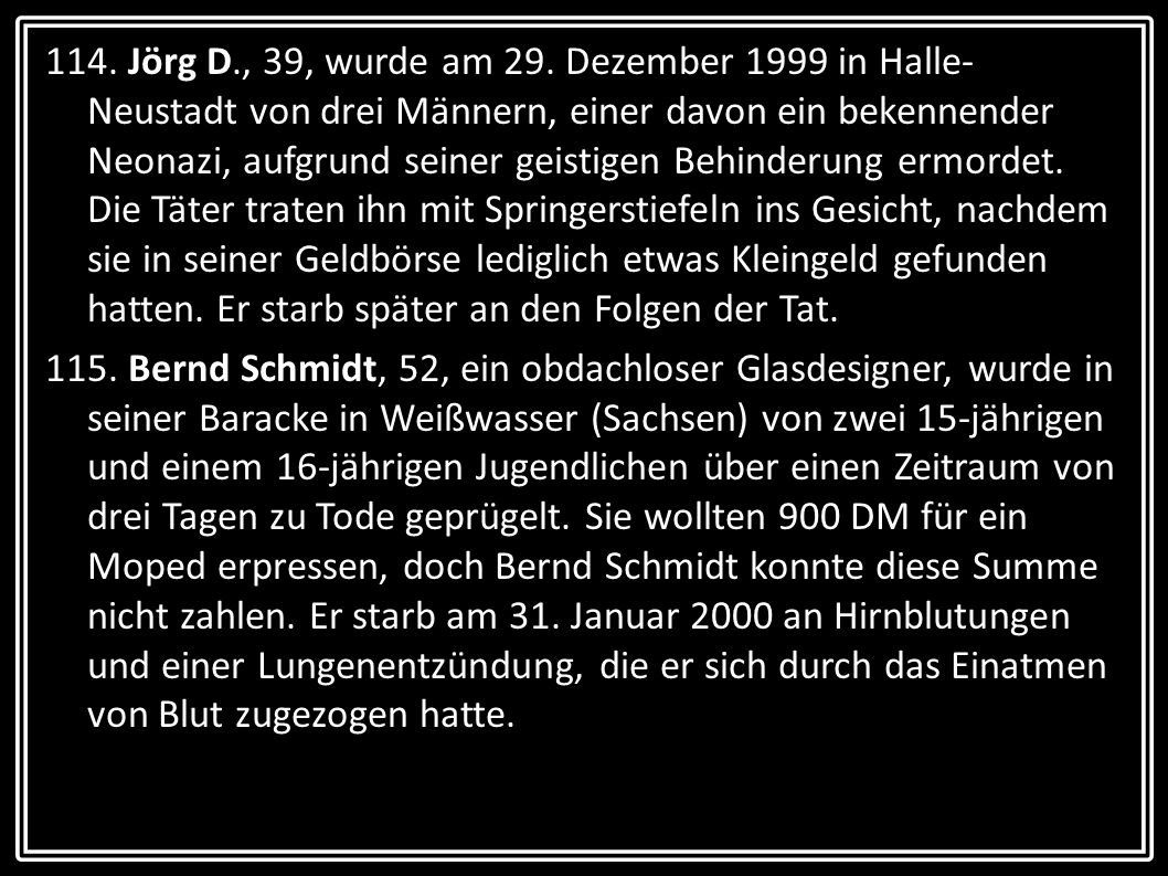 114. Jörg D., 39, wurde am 29. Dezember 1999 in Halle-Neustadt von drei Männern, einer davon ein bekennender Neonazi, aufgrund seiner geistigen Behinderung ermordet. Die Täter traten ihn mit Springerstiefeln ins Gesicht, nachdem sie in seiner Geldbörse lediglich etwas Kleingeld gefunden hatten. Er starb später an den Folgen der Tat.