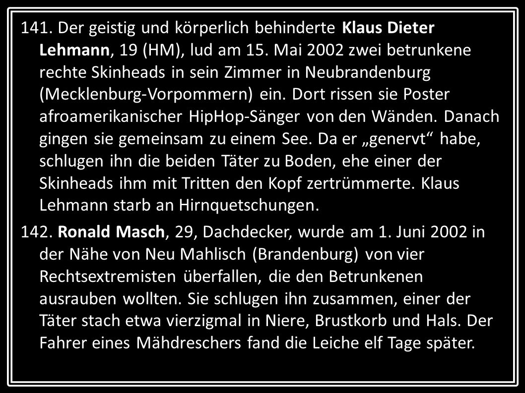 141. Der geistig und körperlich behinderte Klaus Dieter Lehmann, 19 (HM), lud am 15. Mai 2002 zwei betrunkene rechte Skinheads in sein Zimmer in Neubrandenburg (Mecklenburg-Vorpommern) ein. Dort rissen sie Poster afroamerikanischer HipHop-Sänger von den Wänden. Danach gingen sie gemeinsam zu einem See. Da er „genervt habe, schlugen ihn die beiden Täter zu Boden, ehe einer der Skinheads ihm mit Tritten den Kopf zertrümmerte. Klaus Lehmann starb an Hirnquetschungen.